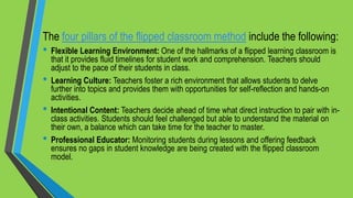 The four pillars of the flipped classroom method include the following:
• Flexible Learning Environment: One of the hallmarks of a flipped learning classroom is
that it provides fluid timelines for student work and comprehension. Teachers should
adjust to the pace of their students in class.
• Learning Culture: Teachers foster a rich environment that allows students to delve
further into topics and provides them with opportunities for self-reflection and hands-on
activities.
• Intentional Content: Teachers decide ahead of time what direct instruction to pair with in-
class activities. Students should feel challenged but able to understand the material on
their own, a balance which can take time for the teacher to master.
• Professional Educator: Monitoring students during lessons and offering feedback
ensures no gaps in student knowledge are being created with the flipped classroom
model.
 