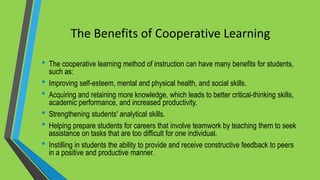 The Benefits of Cooperative Learning
• The cooperative learning method of instruction can have many benefits for students,
such as:
• Improving self-esteem, mental and physical health, and social skills.
• Acquiring and retaining more knowledge, which leads to better critical-thinking skills,
academic performance, and increased productivity.
• Strengthening students' analytical skills.
• Helping prepare students for careers that involve teamwork by teaching them to seek
assistance on tasks that are too difficult for one individual.
• Instilling in students the ability to provide and receive constructive feedback to peers
in a positive and productive manner.
 