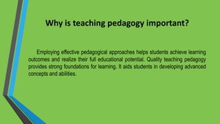 Why is teaching pedagogy important?
Employing effective pedagogical approaches helps students achieve learning
outcomes and realize their full educational potential. Quality teaching pedagogy
provides strong foundations for learning. It aids students in developing advanced
concepts and abilities.
 