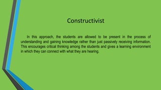 Constructivist
In this approach, the students are allowed to be present in the process of
understanding and gaining knowledge rather than just passively receiving information.
This encourages critical thinking among the students and gives a learning environment
in which they can connect with what they are hearing.
 