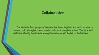 Collaborative
The students form groups of learners that learn together and work to solve a
problem, build strategies, ideas, create products or complete a task. This is a joint
intellectual effort by the students among themselves or with the help of the teachers.
 