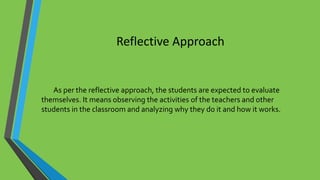 Reflective Approach
As per the reflective approach, the students are expected to evaluate
themselves. It means observing the activities of the teachers and other
students in the classroom and analyzing why they do it and how it works.
 