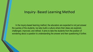 Inquiry- Based Learning Method
In the inquiry-based learning method, the educators are expected to not just answer
the queries of the students, but also build a culture where their ideas are explored,
challenged, improved, and refined. It aims to take the students from the position of
wondering about a question to understanding the answer and then questioning it further.
 