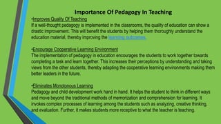 Importance Of Pedagogy In Teaching
•Improves Quality Of Teaching
If a well-thought pedagogy is implemented in the classrooms, the quality of education can show a
drastic improvement. This will benefit the students by helping them thoroughly understand the
education material, thereby improving the learning outcomes.
•Encourage Cooperative Learning Environment
The implementation of pedagogy in education encourages the students to work together towards
completing a task and learn together. This increases their perceptions by understanding and taking
views from the other students, thereby adapting the cooperative learning environments making them
better leaders in the future.
•Eliminates Monotonous Learning
Pedagogy and child development work hand in hand. It helps the student to think in different ways
and move beyond the traditional methods of memorization and comprehension for learning. It
invokes complex processes of learning among the students such as analyzing, creative thinking,
and evaluation. Further, it makes students more receptive to what the teacher is teaching.
 