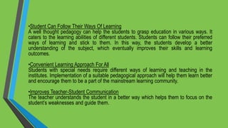 •Student Can Follow Their Ways Of Learning
A well thought pedagogy can help the students to grasp education in various ways. It
caters to the learning abilities of different students. Students can follow their preferred
ways of learning and stick to them. In this way, the students develop a better
understanding of the subject, which eventually improves their skills and learning
outcomes.
•Convenient Learning Approach For All
Students with special needs require different ways of learning and teaching in the
institutes. Implementation of a suitable pedagogical approach will help them learn better
and encourage them to be a part of the mainstream learning community.
•Improves Teacher-Student Communication
The teacher understands the student in a better way which helps them to focus on the
student’s weaknesses and guide them.
 