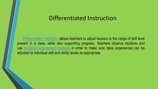 Differentiated Instruction
Differentiated Instruction allows teachers to adjust lessons to the range of skill level
present in a class, while also supporting progress. Teachers observe students and
use formative assessment methods in order to make sure class experiences can be
adjusted to individual skill and ability levels as appropriate.
 
