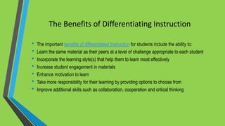 The Benefits of Differentiating Instruction
• The important benefits of differentiated Instruction for students include the ability to:
• Learn the same material as their peers at a level of challenge appropriate to each student
• Incorporate the learning style(s) that help them to learn most effectively
• Increase student engagement in materials
• Enhance motivation to learn
• Take more responsibility for their learning by providing options to choose from
• Improve additional skills such as collaboration, cooperation and critical thinking
 