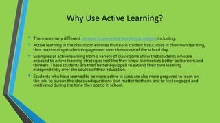 Why Use Active Learning?
• There are many different reasons to use active learning strategies including:
• Active learning in the classroom ensures that each student has a voice in their own learning,
thus maximizing student engagement over the course of the school day.
• Examples of active learning from a variety of classrooms show that students who are
exposed to active learning strategies feel like they know themselves better as learners and
thinkers.These students are then better equipped to extend their own learning
independently over the course of their education.
• Students who have learned to be more active in class are also more prepared to learn on
the job, to pursue the ideas and questions that matter to them, and to feel engaged and
motivated during the time they spend in school.
 