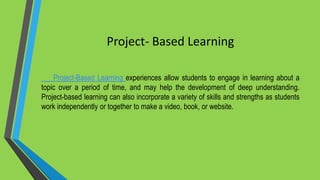 Project- Based Learning
Project-Based Learning experiences allow students to engage in learning about a
topic over a period of time, and may help the development of deep understanding.
Project-based learning can also incorporate a variety of skills and strengths as students
work independently or together to make a video, book, or website.
 