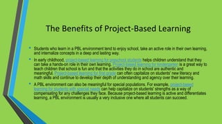 The Benefits of Project-Based Learning
• Students who learn in a PBL environment tend to enjoy school, take an active role in their own learning,
and internalize concepts in a deep and lasting way.
• In early childhood, project-based learning for preschool students helps children understand that they
can take a hands-on role in their own learning. Project-based learning for kindergarten is a great way to
teach children that school is fun and that the activities they do in school are authentic and
meaningful. Project-based learning for first grade can often capitalize on students' new literacy and
math skills and continue to develop their depth of understanding and agency over their learning.
• A PBL environment can also be meaningful for special populations. For example, project-based
learning for students with special needs can help capitalize on students' strengths as a way of
compensating for any challenges they face. Because project-based learning is active and differentiates
learning, a PBL environment is usually a very inclusive one where all students can succeed.
 