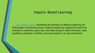 Inquiry- Based Learning
Inquiry-Based Learning emphasizes the importance of effective questioning and
thinking skills in the learning process. Students consider key questions that need to be
answered to understand a given topic, then follow through to collect information, make
hypotheses, participate in activities, and pursue answers in an open environment.
 