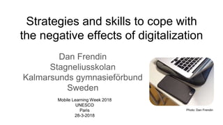 Strategies and skills to cope with
the negative effects of digitalization
Dan Frendin
Stagneliusskolan
Kalmarsunds gymnasieförbund
Sweden
Mobile Learning Week 2018
UNESCO
Paris
28-3-2018
Photo: Dan Frendin
 