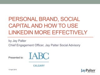 PERSONAL BRAND, SOCIAL
CAPITALAND HOW TO USE
LINKEDIN MORE EFFECTIVELY
by Jay Palter
Chief Engagement Officer, Jay Palter Social Advisory
13 April 2015
Presented to:
 