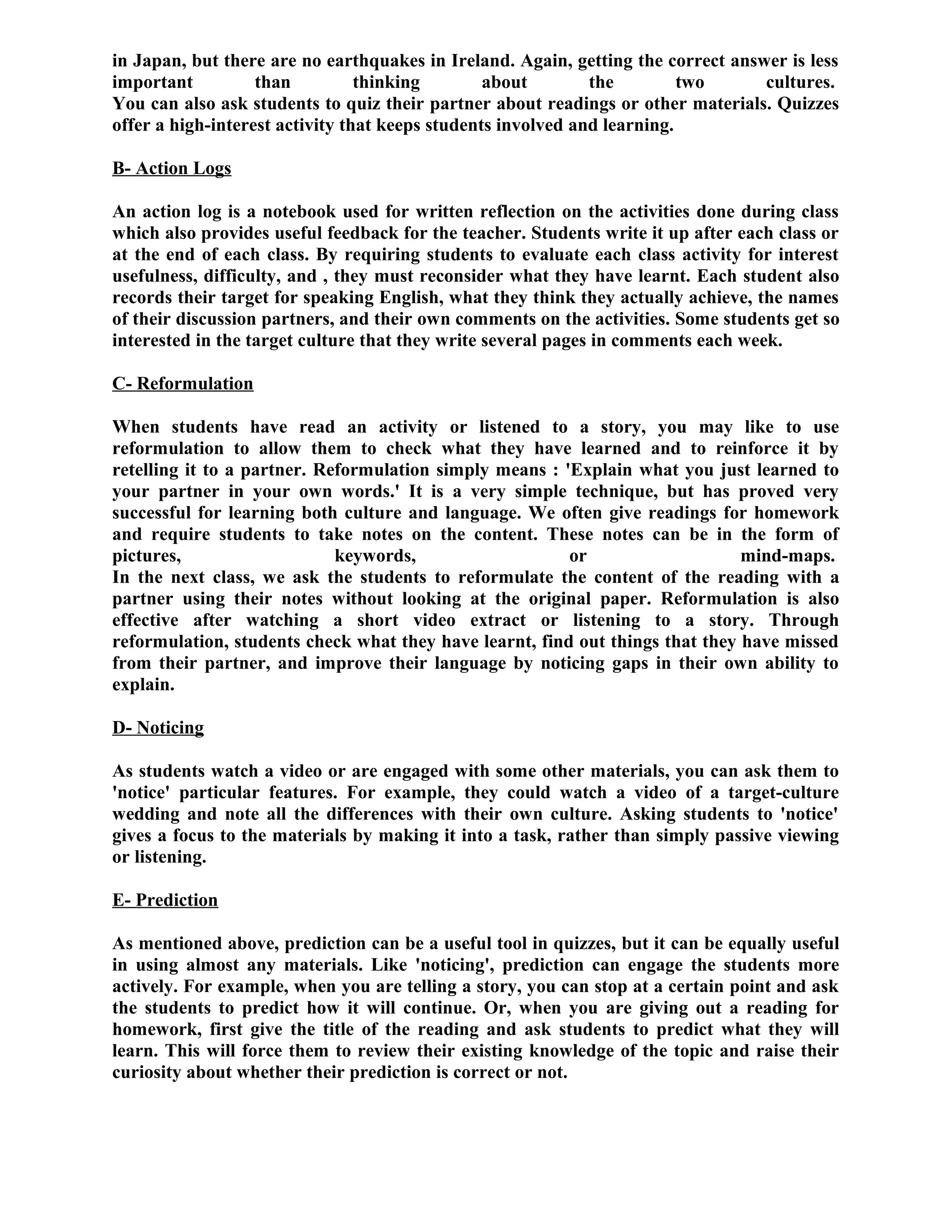 in Japan, but there are no earthquakes in Ireland. Again, getting the correct answer is less
important than thinking about the two cultures.
You can also ask students to quiz their partner about readings or other materials. Quizzes
offer a high-interest activity that keeps students involved and learning.
B- Action Logs
An action log is a notebook used for written reflection on the activities done during class
which also provides useful feedback for the teacher. Students write it up after each class or
at the end of each class. By requiring students to evaluate each class activity for interest
usefulness, difficulty, and , they must reconsider what they have learnt. Each student also
records their target for speaking English, what they think they actually achieve, the names
of their discussion partners, and their own comments on the activities. Some students get so
interested in the target culture that they write several pages in comments each week.
C- Reformulation
When students have read an activity or listened to a story, you may like to use
reformulation to allow them to check what they have learned and to reinforce it by
retelling it to a partner. Reformulation simply means : 'Explain what you just learned to
your partner in your own words.' It is a very simple technique, but has proved very
successful for learning both culture and language. We often give readings for homework
and require students to take notes on the content. These notes can be in the form of
pictures, keywords, or mind-maps.
In the next class, we ask the students to reformulate the content of the reading with a
partner using their notes without looking at the original paper. Reformulation is also
effective after watching a short video extract or listening to a story. Through
reformulation, students check what they have learnt, find out things that they have missed
from their partner, and improve their language by noticing gaps in their own ability to
explain.
D- Noticing
As students watch a video or are engaged with some other materials, you can ask them to
'notice' particular features. For example, they could watch a video of a target-culture
wedding and note all the differences with their own culture. Asking students to 'notice'
gives a focus to the materials by making it into a task, rather than simply passive viewing
or listening.
E- Prediction
As mentioned above, prediction can be a useful tool in quizzes, but it can be equally useful
in using almost any materials. Like 'noticing', prediction can engage the students more
actively. For example, when you are telling a story, you can stop at a certain point and ask
the students to predict how it will continue. Or, when you are giving out a reading for
homework, first give the title of the reading and ask students to predict what they will
learn. This will force them to review their existing knowledge of the topic and raise their
curiosity about whether their prediction is correct or not.
 