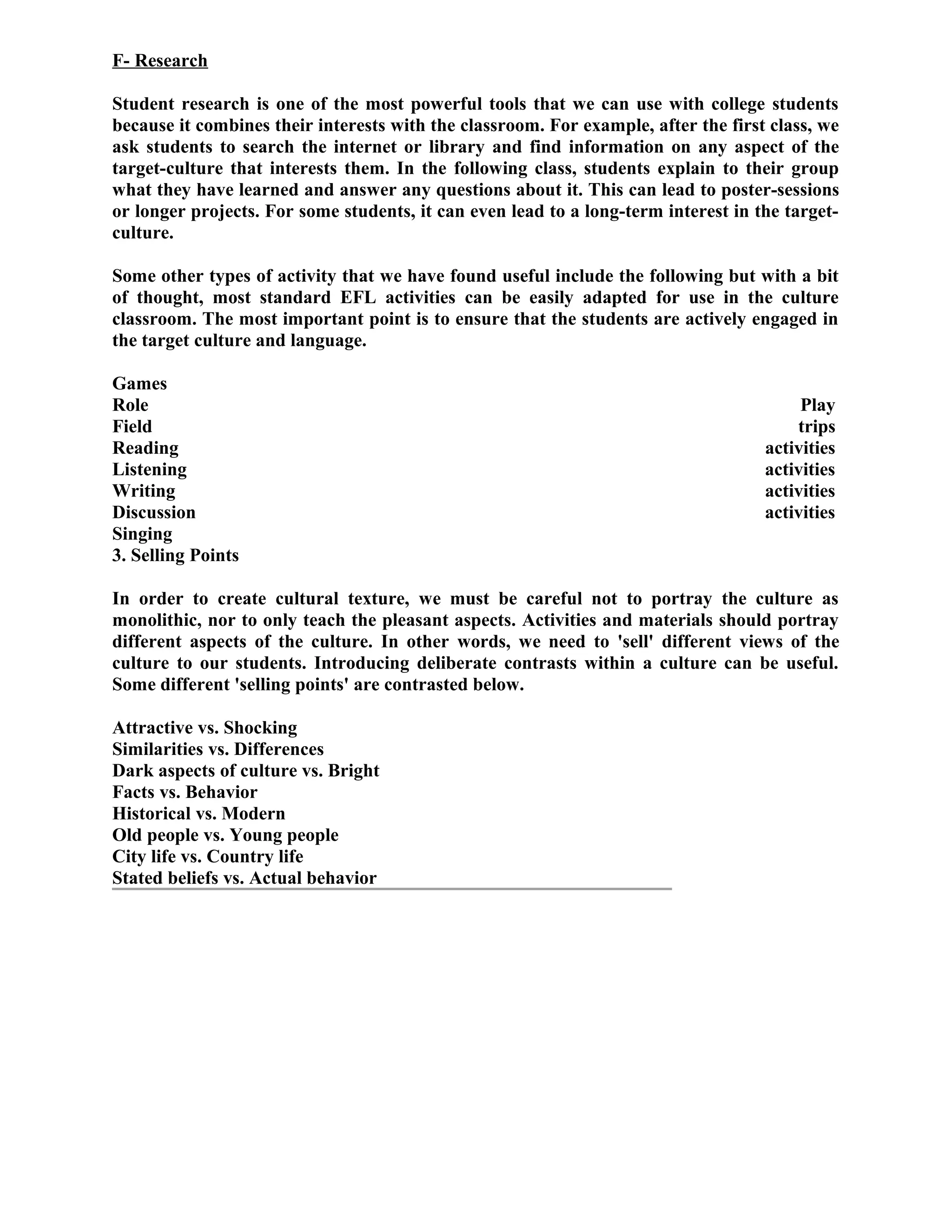 F- Research
Student research is one of the most powerful tools that we can use with college students
because it combines their interests with the classroom. For example, after the first class, we
ask students to search the internet or library and find information on any aspect of the
target-culture that interests them. In the following class, students explain to their group
what they have learned and answer any questions about it. This can lead to poster-sessions
or longer projects. For some students, it can even lead to a long-term interest in the target-
culture.
Some other types of activity that we have found useful include the following but with a bit
of thought, most standard EFL activities can be easily adapted for use in the culture
classroom. The most important point is to ensure that the students are actively engaged in
the target culture and language.
Games
Role Play
Field trips
Reading activities
Listening activities
Writing activities
Discussion activities
Singing
3. Selling Points
In order to create cultural texture, we must be careful not to portray the culture as
monolithic, nor to only teach the pleasant aspects. Activities and materials should portray
different aspects of the culture. In other words, we need to 'sell' different views of the
culture to our students. Introducing deliberate contrasts within a culture can be useful.
Some different 'selling points' are contrasted below.
Attractive vs. Shocking
Similarities vs. Differences
Dark aspects of culture vs. Bright
Facts vs. Behavior
Historical vs. Modern
Old people vs. Young people
City life vs. Country life
Stated beliefs vs. Actual behavior
 