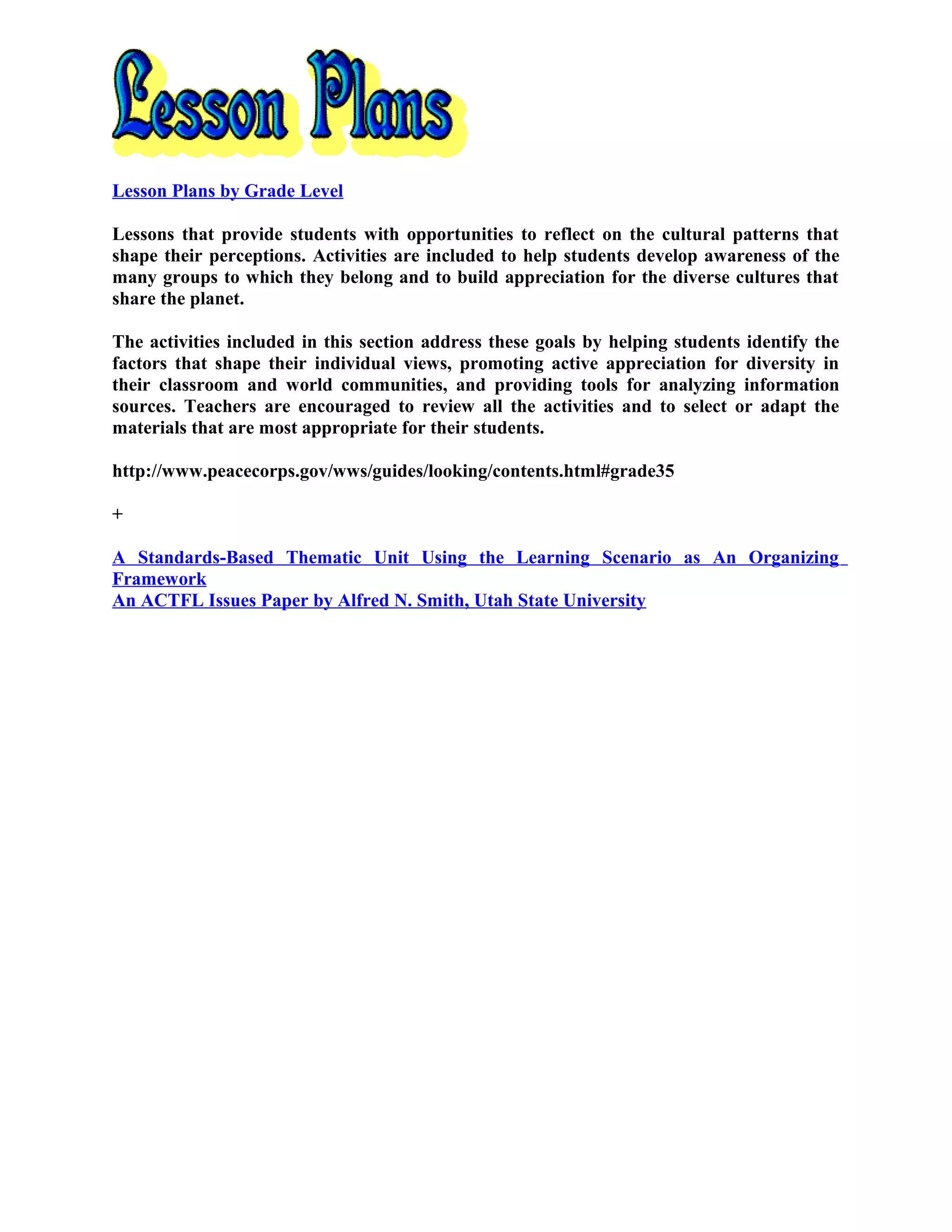 Lesson Plans by Grade Level
Lessons that provide students with opportunities to reflect on the cultural patterns that
shape their perceptions. Activities are included to help students develop awareness of the
many groups to which they belong and to build appreciation for the diverse cultures that
share the planet.
The activities included in this section address these goals by helping students identify the
factors that shape their individual views, promoting active appreciation for diversity in
their classroom and world communities, and providing tools for analyzing information
sources. Teachers are encouraged to review all the activities and to select or adapt the
materials that are most appropriate for their students.
http://www.peacecorps.gov/wws/guides/looking/contents.html#grade35
+
A Standards-Based Thematic Unit Using the Learning Scenario as An Organizing
Framework
An ACTFL Issues Paper by Alfred N. Smith, Utah State University
 