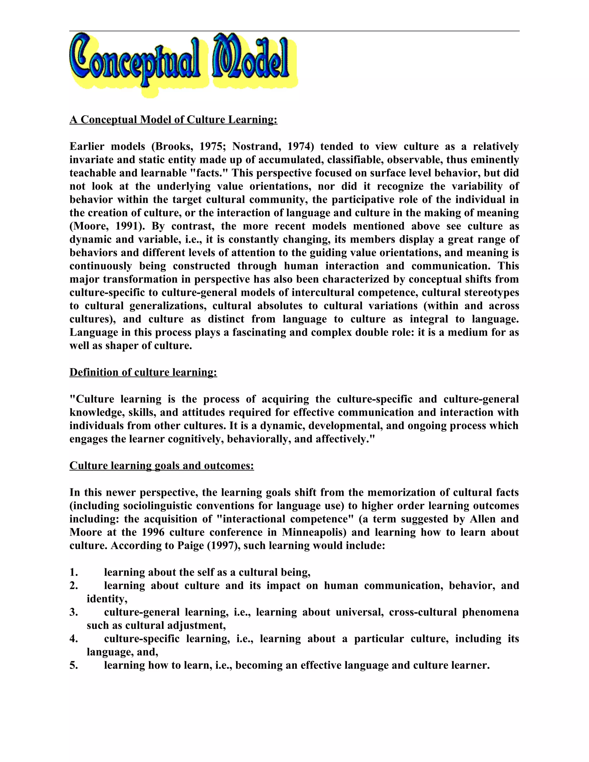 A Conceptual Model of Culture Learning:
Earlier models (Brooks, 1975; Nostrand, 1974) tended to view culture as a relatively
invariate and static entity made up of accumulated, classifiable, observable, thus eminently
teachable and learnable "facts." This perspective focused on surface level behavior, but did
not look at the underlying value orientations, nor did it recognize the variability of
behavior within the target cultural community, the participative role of the individual in
the creation of culture, or the interaction of language and culture in the making of meaning
(Moore, 1991). By contrast, the more recent models mentioned above see culture as
dynamic and variable, i.e., it is constantly changing, its members display a great range of
behaviors and different levels of attention to the guiding value orientations, and meaning is
continuously being constructed through human interaction and communication. This
major transformation in perspective has also been characterized by conceptual shifts from
culture-specific to culture-general models of intercultural competence, cultural stereotypes
to cultural generalizations, cultural absolutes to cultural variations (within and across
cultures), and culture as distinct from language to culture as integral to language.
Language in this process plays a fascinating and complex double role: it is a medium for as
well as shaper of culture.
Definition of culture learning:
"Culture learning is the process of acquiring the culture-specific and culture-general
knowledge, skills, and attitudes required for effective communication and interaction with
individuals from other cultures. It is a dynamic, developmental, and ongoing process which
engages the learner cognitively, behaviorally, and affectively."
Culture learning goals and outcomes:
In this newer perspective, the learning goals shift from the memorization of cultural facts
(including sociolinguistic conventions for language use) to higher order learning outcomes
including: the acquisition of "interactional competence" (a term suggested by Allen and
Moore at the 1996 culture conference in Minneapolis) and learning how to learn about
culture. According to Paige (1997), such learning would include:
1. learning about the self as a cultural being,
2. learning about culture and its impact on human communication, behavior, and
identity,
3. culture-general learning, i.e., learning about universal, cross-cultural phenomena
such as cultural adjustment,
4. culture-specific learning, i.e., learning about a particular culture, including its
language, and,
5. learning how to learn, i.e., becoming an effective language and culture learner.
 
