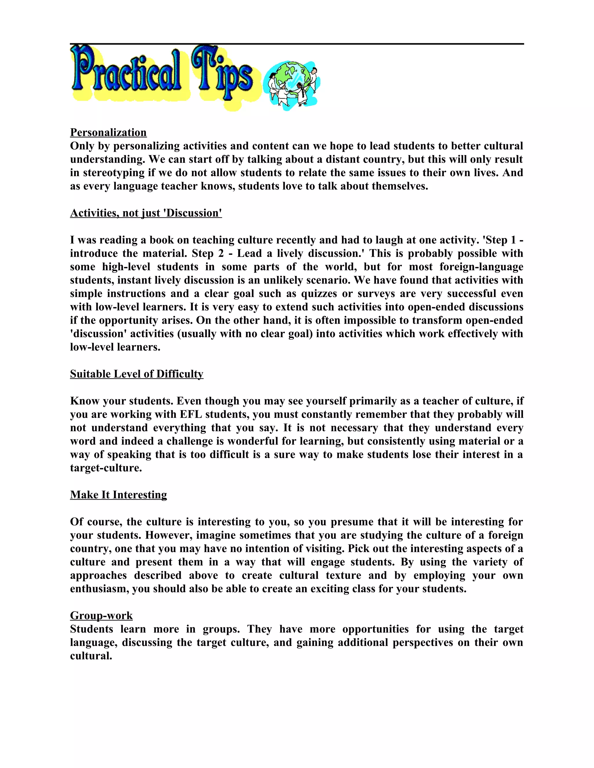Personalization
Only by personalizing activities and content can we hope to lead students to better cultural
understanding. We can start off by talking about a distant country, but this will only result
in stereotyping if we do not allow students to relate the same issues to their own lives. And
as every language teacher knows, students love to talk about themselves.
Activities, not just 'Discussion'
I was reading a book on teaching culture recently and had to laugh at one activity. 'Step 1 -
introduce the material. Step 2 - Lead a lively discussion.' This is probably possible with
some high-level students in some parts of the world, but for most foreign-language
students, instant lively discussion is an unlikely scenario. We have found that activities with
simple instructions and a clear goal such as quizzes or surveys are very successful even
with low-level learners. It is very easy to extend such activities into open-ended discussions
if the opportunity arises. On the other hand, it is often impossible to transform open-ended
'discussion' activities (usually with no clear goal) into activities which work effectively with
low-level learners.
Suitable Level of Difficulty
Know your students. Even though you may see yourself primarily as a teacher of culture, if
you are working with EFL students, you must constantly remember that they probably will
not understand everything that you say. It is not necessary that they understand every
word and indeed a challenge is wonderful for learning, but consistently using material or a
way of speaking that is too difficult is a sure way to make students lose their interest in a
target-culture.
Make It Interesting
Of course, the culture is interesting to you, so you presume that it will be interesting for
your students. However, imagine sometimes that you are studying the culture of a foreign
country, one that you may have no intention of visiting. Pick out the interesting aspects of a
culture and present them in a way that will engage students. By using the variety of
approaches described above to create cultural texture and by employing your own
enthusiasm, you should also be able to create an exciting class for your students.
Group-work
Students learn more in groups. They have more opportunities for using the target
language, discussing the target culture, and gaining additional perspectives on their own
cultural.
 