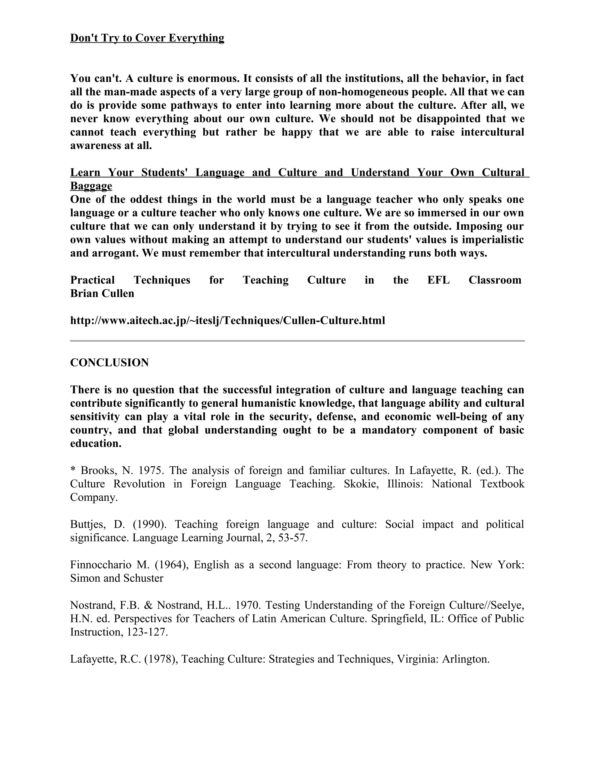 Don't Try to Cover Everything
You can't. A culture is enormous. It consists of all the institutions, all the behavior, in fact
all the man-made aspects of a very large group of non-homogeneous people. All that we can
do is provide some pathways to enter into learning more about the culture. After all, we
never know everything about our own culture. We should not be disappointed that we
cannot teach everything but rather be happy that we are able to raise intercultural
awareness at all.
Learn Your Students' Language and Culture and Understand Your Own Cultural
Baggage
One of the oddest things in the world must be a language teacher who only speaks one
language or a culture teacher who only knows one culture. We are so immersed in our own
culture that we can only understand it by trying to see it from the outside. Imposing our
own values without making an attempt to understand our students' values is imperialistic
and arrogant. We must remember that intercultural understanding runs both ways.
Practical Techniques for Teaching Culture in the EFL Classroom
Brian Cullen
http://www.aitech.ac.jp/~iteslj/Techniques/Cullen-Culture.html
CONCLUSION
There is no question that the successful integration of culture and language teaching can
contribute significantly to general humanistic knowledge, that language ability and cultural
sensitivity can play a vital role in the security, defense, and economic well-being of any
country, and that global understanding ought to be a mandatory component of basic
education.
* Brooks, N. 1975. The analysis of foreign and familiar cultures. In Lafayette, R. (ed.). The
Culture Revolution in Foreign Language Teaching. Skokie, Illinois: National Textbook
Company.
Buttjes, D. (1990). Teaching foreign language and culture: Social impact and political
significance. Language Learning Journal, 2, 53-57.
Finnocchario M. (1964), English as a second language: From theory to practice. New York:
Simon and Schuster
Nostrand, F.B. & Nostrand, H.L.. 1970. Testing Understanding of the Foreign Culture//Seelye,
H.N. ed. Perspectives for Teachers of Latin American Culture. Springfield, IL: Office of Public
Instruction, 123-127.
Lafayette, R.C. (1978), Teaching Culture: Strategies and Techniques, Virginia: Arlington.
 