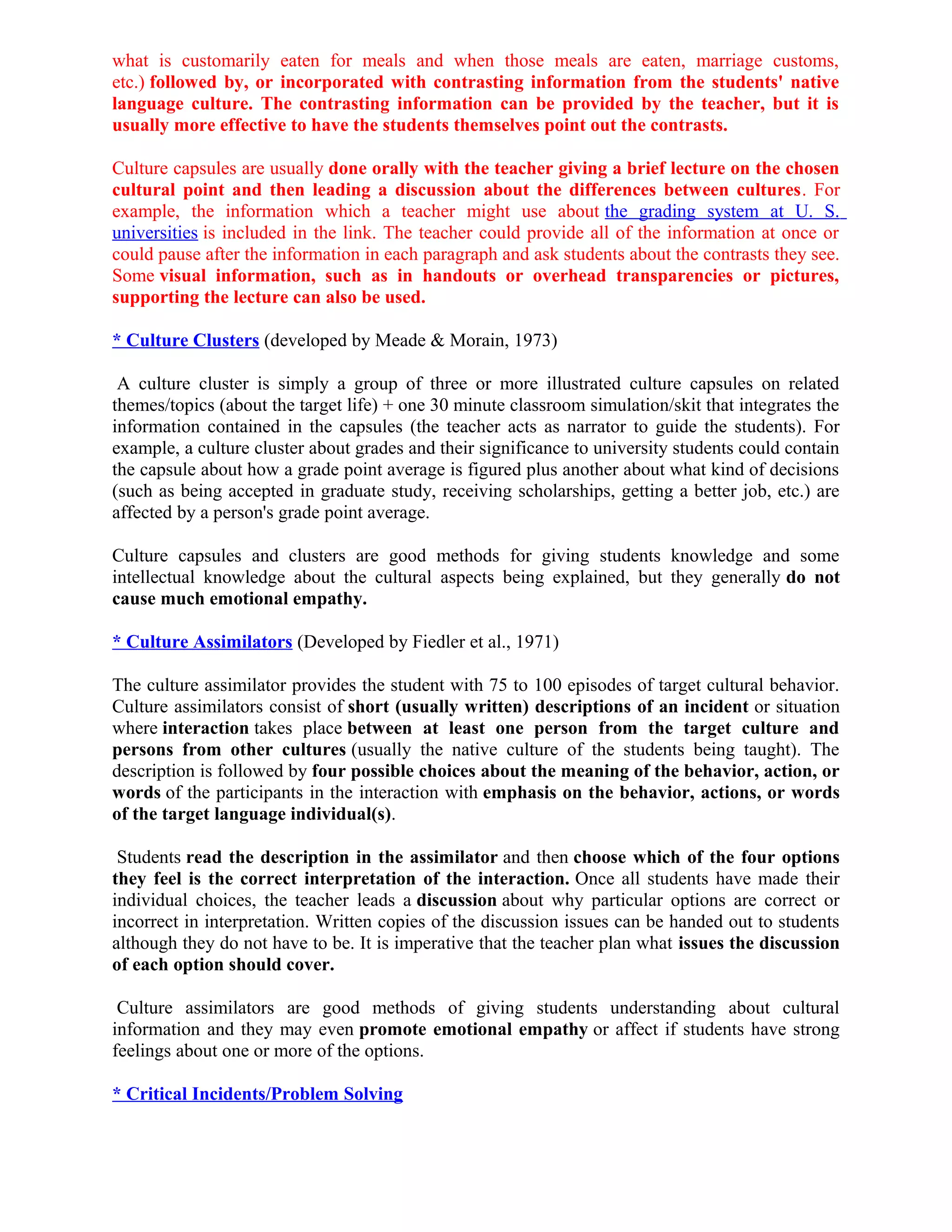what is customarily eaten for meals and when those meals are eaten, marriage customs,
etc.) followed by, or incorporated with contrasting information from the students' native
language culture. The contrasting information can be provided by the teacher, but it is
usually more effective to have the students themselves point out the contrasts.
Culture capsules are usually done orally with the teacher giving a brief lecture on the chosen
cultural point and then leading a discussion about the differences between cultures. For
example, the information which a teacher might use about the grading system at U. S.
universities is included in the link. The teacher could provide all of the information at once or
could pause after the information in each paragraph and ask students about the contrasts they see.
Some visual information, such as in handouts or overhead transparencies or pictures,
supporting the lecture can also be used.
* Culture Clusters (developed by Meade & Morain, 1973)
A culture cluster is simply a group of three or more illustrated culture capsules on related
themes/topics (about the target life) + one 30 minute classroom simulation/skit that integrates the
information contained in the capsules (the teacher acts as narrator to guide the students). For
example, a culture cluster about grades and their significance to university students could contain
the capsule about how a grade point average is figured plus another about what kind of decisions
(such as being accepted in graduate study, receiving scholarships, getting a better job, etc.) are
affected by a person's grade point average.
Culture capsules and clusters are good methods for giving students knowledge and some
intellectual knowledge about the cultural aspects being explained, but they generally do not
cause much emotional empathy.
* Culture Assimilators (Developed by Fiedler et al., 1971)
The culture assimilator provides the student with 75 to 100 episodes of target cultural behavior.
Culture assimilators consist of short (usually written) descriptions of an incident or situation
where interaction takes place between at least one person from the target culture and
persons from other cultures (usually the native culture of the students being taught). The
description is followed by four possible choices about the meaning of the behavior, action, or
words of the participants in the interaction with emphasis on the behavior, actions, or words
of the target language individual(s).
Students read the description in the assimilator and then choose which of the four options
they feel is the correct interpretation of the interaction. Once all students have made their
individual choices, the teacher leads a discussion about why particular options are correct or
incorrect in interpretation. Written copies of the discussion issues can be handed out to students
although they do not have to be. It is imperative that the teacher plan what issues the discussion
of each option should cover.
Culture assimilators are good methods of giving students understanding about cultural
information and they may even promote emotional empathy or affect if students have strong
feelings about one or more of the options.
* Critical Incidents/Problem Solving
 