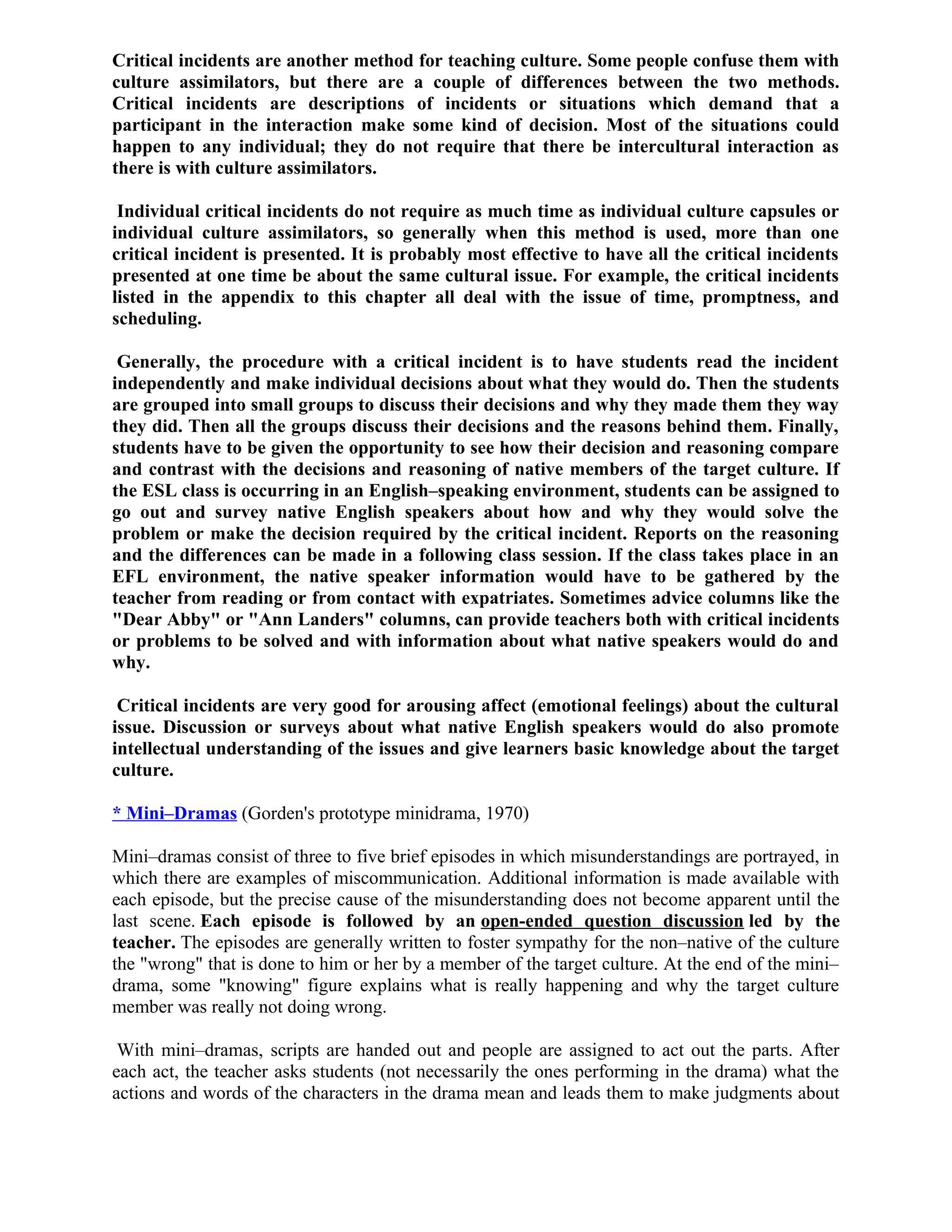 Critical incidents are another method for teaching culture. Some people confuse them with
culture assimilators, but there are a couple of differences between the two methods.
Critical incidents are descriptions of incidents or situations which demand that a
participant in the interaction make some kind of decision. Most of the situations could
happen to any individual; they do not require that there be intercultural interaction as
there is with culture assimilators.
Individual critical incidents do not require as much time as individual culture capsules or
individual culture assimilators, so generally when this method is used, more than one
critical incident is presented. It is probably most effective to have all the critical incidents
presented at one time be about the same cultural issue. For example, the critical incidents
listed in the appendix to this chapter all deal with the issue of time, promptness, and
scheduling.
Generally, the procedure with a critical incident is to have students read the incident
independently and make individual decisions about what they would do. Then the students
are grouped into small groups to discuss their decisions and why they made them they way
they did. Then all the groups discuss their decisions and the reasons behind them. Finally,
students have to be given the opportunity to see how their decision and reasoning compare
and contrast with the decisions and reasoning of native members of the target culture. If
the ESL class is occurring in an English–speaking environment, students can be assigned to
go out and survey native English speakers about how and why they would solve the
problem or make the decision required by the critical incident. Reports on the reasoning
and the differences can be made in a following class session. If the class takes place in an
EFL environment, the native speaker information would have to be gathered by the
teacher from reading or from contact with expatriates. Sometimes advice columns like the
"Dear Abby" or "Ann Landers" columns, can provide teachers both with critical incidents
or problems to be solved and with information about what native speakers would do and
why.
Critical incidents are very good for arousing affect (emotional feelings) about the cultural
issue. Discussion or surveys about what native English speakers would do also promote
intellectual understanding of the issues and give learners basic knowledge about the target
culture.
* Mini–Dramas (Gorden's prototype minidrama, 1970)
Mini–dramas consist of three to five brief episodes in which misunderstandings are portrayed, in
which there are examples of miscommunication. Additional information is made available with
each episode, but the precise cause of the misunderstanding does not become apparent until the
last scene. Each episode is followed by an open-ended question discussion led by the
teacher. The episodes are generally written to foster sympathy for the non–native of the culture
the "wrong" that is done to him or her by a member of the target culture. At the end of the mini–
drama, some "knowing" figure explains what is really happening and why the target culture
member was really not doing wrong.
With mini–dramas, scripts are handed out and people are assigned to act out the parts. After
each act, the teacher asks students (not necessarily the ones performing in the drama) what the
actions and words of the characters in the drama mean and leads them to make judgments about
 