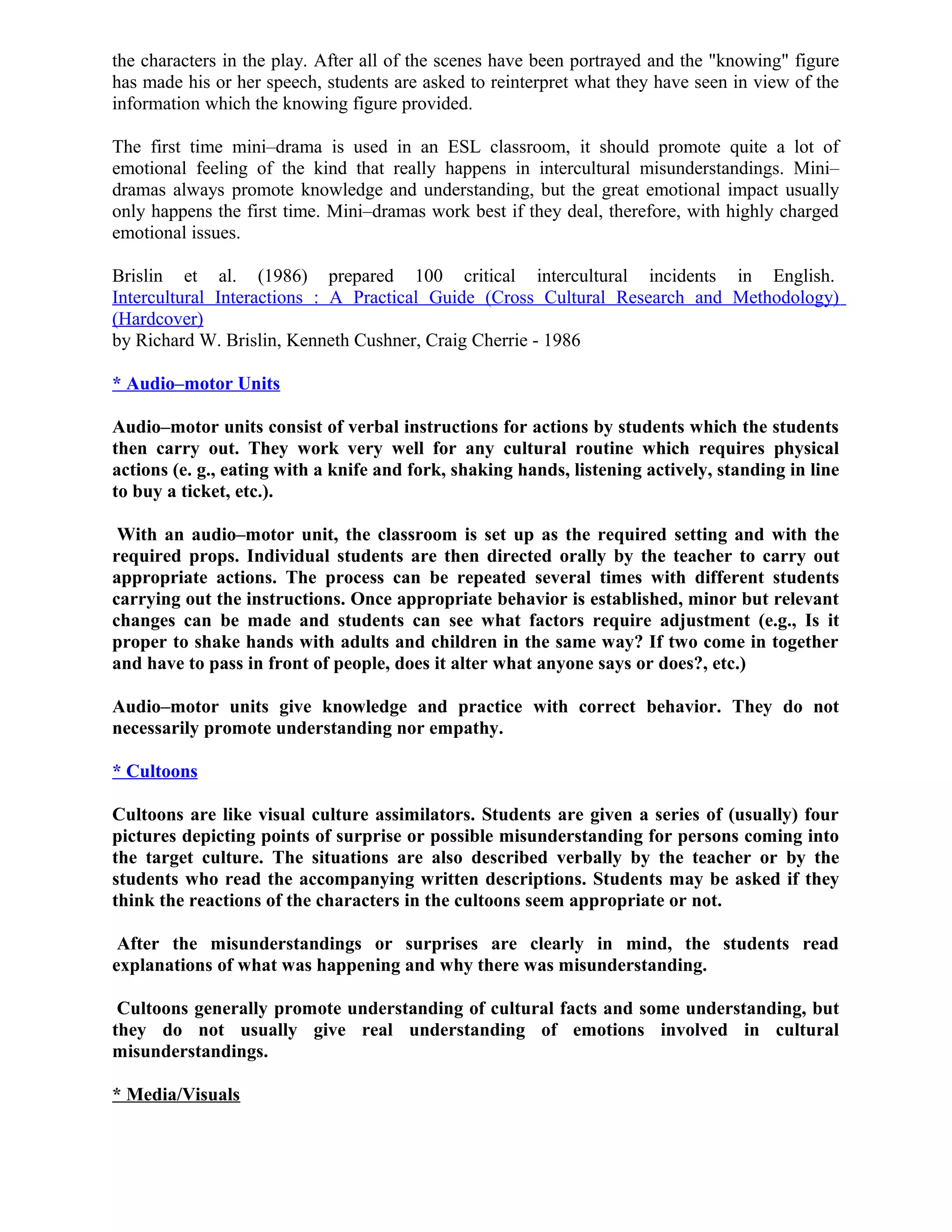 the characters in the play. After all of the scenes have been portrayed and the "knowing" figure
has made his or her speech, students are asked to reinterpret what they have seen in view of the
information which the knowing figure provided.
The first time mini–drama is used in an ESL classroom, it should promote quite a lot of
emotional feeling of the kind that really happens in intercultural misunderstandings. Mini–
dramas always promote knowledge and understanding, but the great emotional impact usually
only happens the first time. Mini–dramas work best if they deal, therefore, with highly charged
emotional issues.
Brislin et al. (1986) prepared 100 critical intercultural incidents in English.
Intercultural Interactions : A Practical Guide (Cross Cultural Research and Methodology)
(Hardcover)
by Richard W. Brislin, Kenneth Cushner, Craig Cherrie - 1986
* Audio–motor Units
Audio–motor units consist of verbal instructions for actions by students which the students
then carry out. They work very well for any cultural routine which requires physical
actions (e. g., eating with a knife and fork, shaking hands, listening actively, standing in line
to buy a ticket, etc.).
With an audio–motor unit, the classroom is set up as the required setting and with the
required props. Individual students are then directed orally by the teacher to carry out
appropriate actions. The process can be repeated several times with different students
carrying out the instructions. Once appropriate behavior is established, minor but relevant
changes can be made and students can see what factors require adjustment (e.g., Is it
proper to shake hands with adults and children in the same way? If two come in together
and have to pass in front of people, does it alter what anyone says or does?, etc.)
Audio–motor units give knowledge and practice with correct behavior. They do not
necessarily promote understanding nor empathy.
* Cultoons
Cultoons are like visual culture assimilators. Students are given a series of (usually) four
pictures depicting points of surprise or possible misunderstanding for persons coming into
the target culture. The situations are also described verbally by the teacher or by the
students who read the accompanying written descriptions. Students may be asked if they
think the reactions of the characters in the cultoons seem appropriate or not.
After the misunderstandings or surprises are clearly in mind, the students read
explanations of what was happening and why there was misunderstanding.
Cultoons generally promote understanding of cultural facts and some understanding, but
they do not usually give real understanding of emotions involved in cultural
misunderstandings.
* Media/Visuals
 