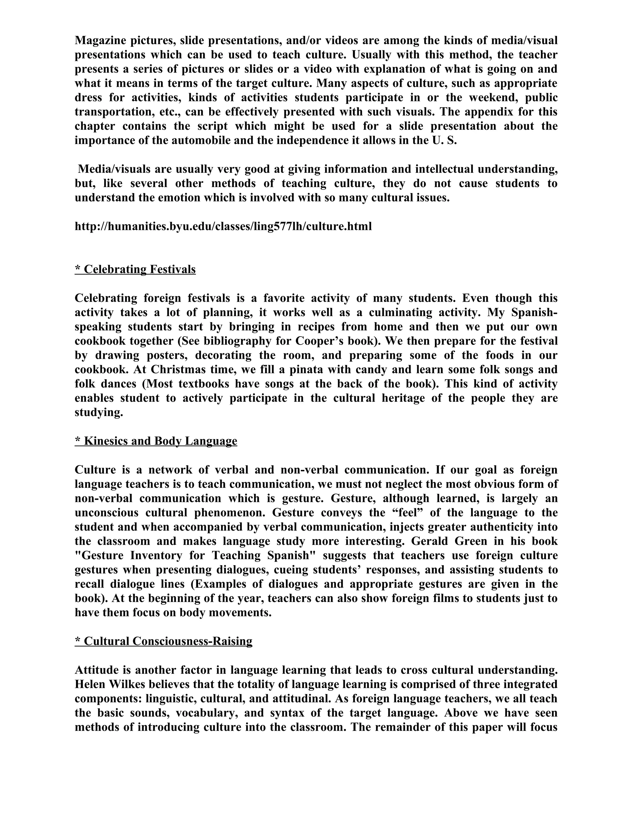 Magazine pictures, slide presentations, and/or videos are among the kinds of media/visual
presentations which can be used to teach culture. Usually with this method, the teacher
presents a series of pictures or slides or a video with explanation of what is going on and
what it means in terms of the target culture. Many aspects of culture, such as appropriate
dress for activities, kinds of activities students participate in or the weekend, public
transportation, etc., can be effectively presented with such visuals. The appendix for this
chapter contains the script which might be used for a slide presentation about the
importance of the automobile and the independence it allows in the U. S.
Media/visuals are usually very good at giving information and intellectual understanding,
but, like several other methods of teaching culture, they do not cause students to
understand the emotion which is involved with so many cultural issues.
http://humanities.byu.edu/classes/ling577lh/culture.html
* Celebrating Festivals
Celebrating foreign festivals is a favorite activity of many students. Even though this
activity takes a lot of planning, it works well as a culminating activity. My Spanish-
speaking students start by bringing in recipes from home and then we put our own
cookbook together (See bibliography for Cooper’s book). We then prepare for the festival
by drawing posters, decorating the room, and preparing some of the foods in our
cookbook. At Christmas time, we fill a pinata with candy and learn some folk songs and
folk dances (Most textbooks have songs at the back of the book). This kind of activity
enables student to actively participate in the cultural heritage of the people they are
studying.
* Kinesics and Body Language
Culture is a network of verbal and non-verbal communication. If our goal as foreign
language teachers is to teach communication, we must not neglect the most obvious form of
non-verbal communication which is gesture. Gesture, although learned, is largely an
unconscious cultural phenomenon. Gesture conveys the “feel” of the language to the
student and when accompanied by verbal communication, injects greater authenticity into
the classroom and makes language study more interesting. Gerald Green in his book
"Gesture Inventory for Teaching Spanish" suggests that teachers use foreign culture
gestures when presenting dialogues, cueing students’ responses, and assisting students to
recall dialogue lines (Examples of dialogues and appropriate gestures are given in the
book). At the beginning of the year, teachers can also show foreign films to students just to
have them focus on body movements.
* Cultural Consciousness-Raising
Attitude is another factor in language learning that leads to cross cultural understanding.
Helen Wilkes believes that the totality of language learning is comprised of three integrated
components: linguistic, cultural, and attitudinal. As foreign language teachers, we all teach
the basic sounds, vocabulary, and syntax of the target language. Above we have seen
methods of introducing culture into the classroom. The remainder of this paper will focus
 