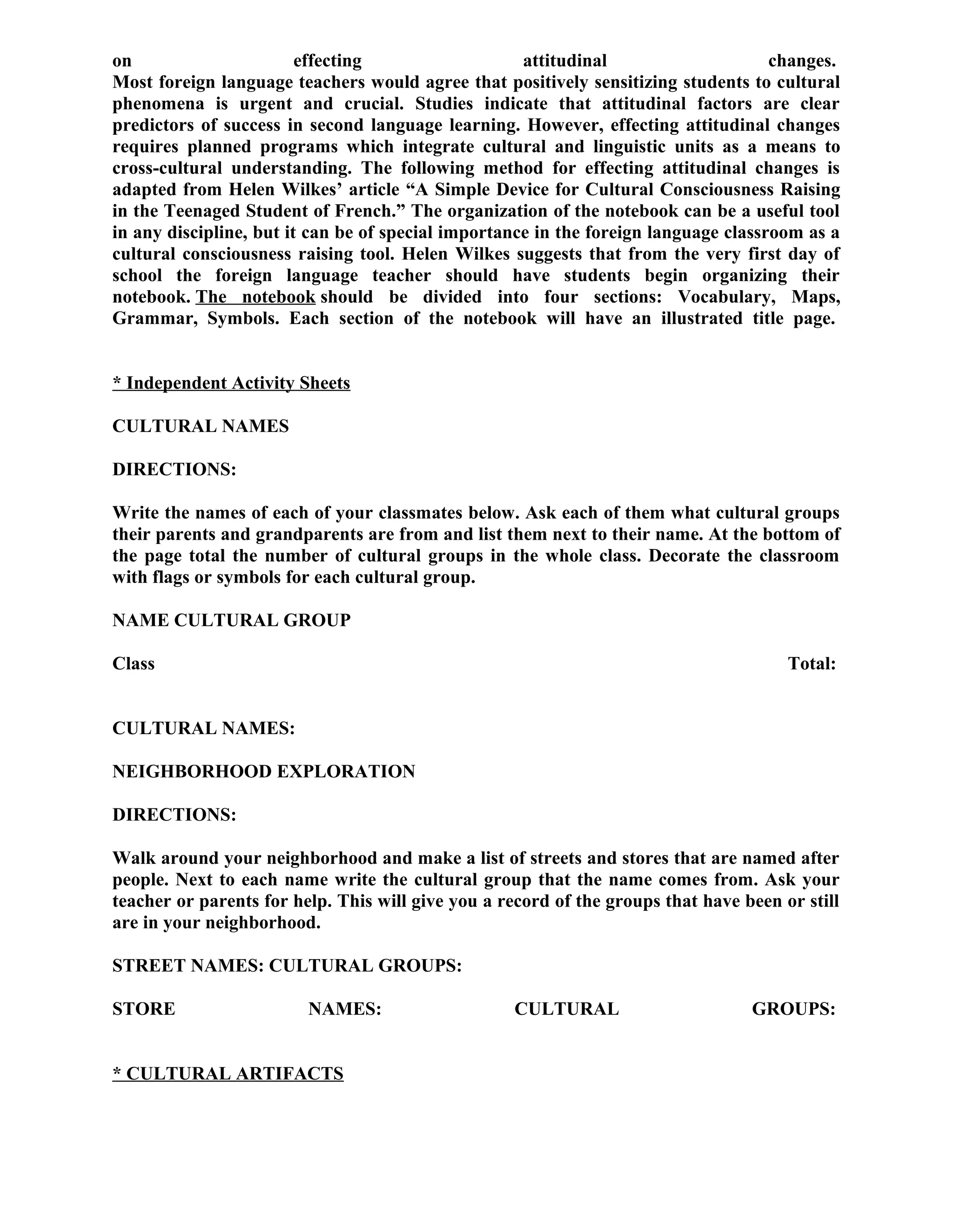 on effecting attitudinal changes.
Most foreign language teachers would agree that positively sensitizing students to cultural
phenomena is urgent and crucial. Studies indicate that attitudinal factors are clear
predictors of success in second language learning. However, effecting attitudinal changes
requires planned programs which integrate cultural and linguistic units as a means to
cross-cultural understanding. The following method for effecting attitudinal changes is
adapted from Helen Wilkes’ article “A Simple Device for Cultural Consciousness Raising
in the Teenaged Student of French.” The organization of the notebook can be a useful tool
in any discipline, but it can be of special importance in the foreign language classroom as a
cultural consciousness raising tool. Helen Wilkes suggests that from the very first day of
school the foreign language teacher should have students begin organizing their
notebook. The notebook should be divided into four sections: Vocabulary, Maps,
Grammar, Symbols. Each section of the notebook will have an illustrated title page.
* Independent Activity Sheets
CULTURAL NAMES
DIRECTIONS:
Write the names of each of your classmates below. Ask each of them what cultural groups
their parents and grandparents are from and list them next to their name. At the bottom of
the page total the number of cultural groups in the whole class. Decorate the classroom
with flags or symbols for each cultural group.
NAME CULTURAL GROUP
Class Total:
CULTURAL NAMES:
NEIGHBORHOOD EXPLORATION
DIRECTIONS:
Walk around your neighborhood and make a list of streets and stores that are named after
people. Next to each name write the cultural group that the name comes from. Ask your
teacher or parents for help. This will give you a record of the groups that have been or still
are in your neighborhood.
STREET NAMES: CULTURAL GROUPS:
STORE NAMES: CULTURAL GROUPS:
* CULTURAL ARTIFACTS
 