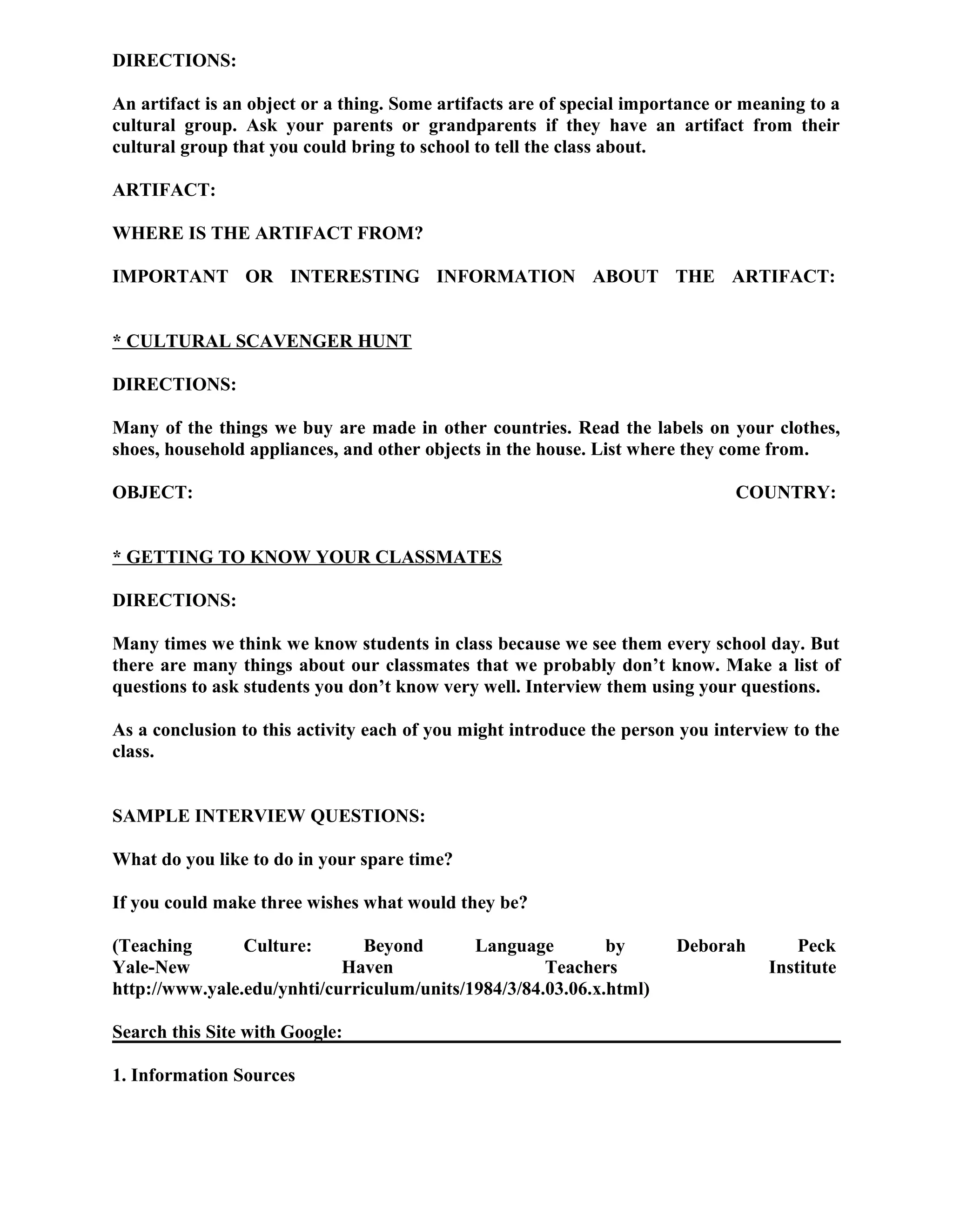 DIRECTIONS:
An artifact is an object or a thing. Some artifacts are of special importance or meaning to a
cultural group. Ask your parents or grandparents if they have an artifact from their
cultural group that you could bring to school to tell the class about.
ARTIFACT:
WHERE IS THE ARTIFACT FROM?
IMPORTANT OR INTERESTING INFORMATION ABOUT THE ARTIFACT:
* CULTURAL SCAVENGER HUNT
DIRECTIONS:
Many of the things we buy are made in other countries. Read the labels on your clothes,
shoes, household appliances, and other objects in the house. List where they come from.
OBJECT: COUNTRY:
* GETTING TO KNOW YOUR CLASSMATES
DIRECTIONS:
Many times we think we know students in class because we see them every school day. But
there are many things about our classmates that we probably don’t know. Make a list of
questions to ask students you don’t know very well. Interview them using your questions.
As a conclusion to this activity each of you might introduce the person you interview to the
class.
SAMPLE INTERVIEW QUESTIONS:
What do you like to do in your spare time?
If you could make three wishes what would they be?
(Teaching Culture: Beyond Language by Deborah Peck
Yale-New Haven Teachers Institute
http://www.yale.edu/ynhti/curriculum/units/1984/3/84.03.06.x.html)
Search this Site with Google:
1. Information Sources
 