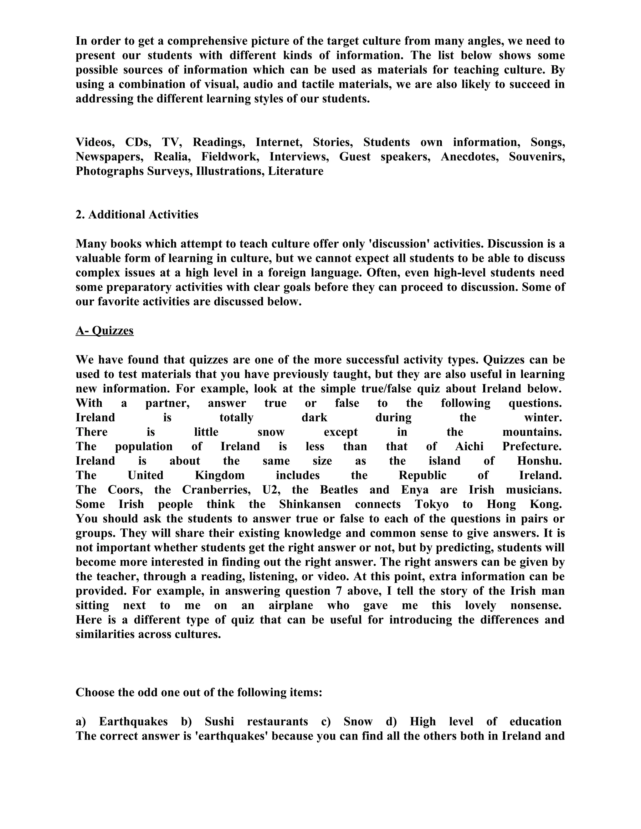 In order to get a comprehensive picture of the target culture from many angles, we need to
present our students with different kinds of information. The list below shows some
possible sources of information which can be used as materials for teaching culture. By
using a combination of visual, audio and tactile materials, we are also likely to succeed in
addressing the different learning styles of our students.
Videos, CDs, TV, Readings, Internet, Stories, Students own information, Songs,
Newspapers, Realia, Fieldwork, Interviews, Guest speakers, Anecdotes, Souvenirs,
Photographs Surveys, Illustrations, Literature
2. Additional Activities
Many books which attempt to teach culture offer only 'discussion' activities. Discussion is a
valuable form of learning in culture, but we cannot expect all students to be able to discuss
complex issues at a high level in a foreign language. Often, even high-level students need
some preparatory activities with clear goals before they can proceed to discussion. Some of
our favorite activities are discussed below.
A- Quizzes
We have found that quizzes are one of the more successful activity types. Quizzes can be
used to test materials that you have previously taught, but they are also useful in learning
new information. For example, look at the simple true/false quiz about Ireland below.
With a partner, answer true or false to the following questions.
Ireland is totally dark during the winter.
There is little snow except in the mountains.
The population of Ireland is less than that of Aichi Prefecture.
Ireland is about the same size as the island of Honshu.
The United Kingdom includes the Republic of Ireland.
The Coors, the Cranberries, U2, the Beatles and Enya are Irish musicians.
Some Irish people think the Shinkansen connects Tokyo to Hong Kong.
You should ask the students to answer true or false to each of the questions in pairs or
groups. They will share their existing knowledge and common sense to give answers. It is
not important whether students get the right answer or not, but by predicting, students will
become more interested in finding out the right answer. The right answers can be given by
the teacher, through a reading, listening, or video. At this point, extra information can be
provided. For example, in answering question 7 above, I tell the story of the Irish man
sitting next to me on an airplane who gave me this lovely nonsense.
Here is a different type of quiz that can be useful for introducing the differences and
similarities across cultures.
Choose the odd one out of the following items:
a) Earthquakes b) Sushi restaurants c) Snow d) High level of education
The correct answer is 'earthquakes' because you can find all the others both in Ireland and
 