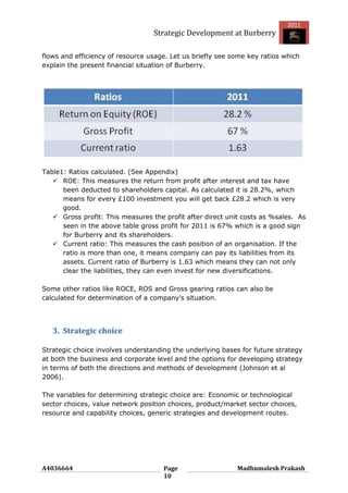 2011
                                  Strategic Development at Burberry

flows and efficiency of resource usage. Let us briefly see some key ratios which
explain the present financial situation of Burberry.




Table1: Ratios calculated. (See Appendix)
    ROE: This measures the return from profit after interest and tax have
      been deducted to shareholders capital. As calculated it is 28.2%, which
      means for every £100 investment you will get back £28.2 which is very
      good.
    Gross profit: This measures the profit after direct unit costs as %sales. As
      seen in the above table gross profit for 2011 is 67% which is a good sign
      for Burberry and its shareholders.
    Current ratio: This measures the cash position of an organisation. If the
      ratio is more than one, it means company can pay its liabilities from its
      assets. Current ratio of Burberry is 1.63 which means they can not only
      clear the liabilities, they can even invest for new diversifications.

Some other ratios like ROCE, ROS and Gross gearing ratios can also be
calculated for determination of a company‟s situation.




   3. Strategic choice

Strategic choice involves understanding the underlying bases for future strategy
at both the business and corporate level and the options for developing strategy
in terms of both the directions and methods of development (Johnson et al
2006).

The variables for determining strategic choice are: Economic or technological
sector choices, value network position choices, product/market sector choices,
resource and capability choices, generic strategies and development routes.




A4036664                             Page                   Madhumalesh Prakash
                                     10
 