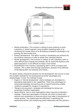 2011
                                 Strategic Development at Burberry




                         Fig 1. Ansoff‟s matrix

    Market penetration- This involves in selling of same products to same
     customers or market segment using excellent marketing skills or by
     increasing the market share or by developing competitive advantage or by
     growing the total market size.
    Product development- This option involves in developing new products for
     the existing customers in order to satisfy their changing lifestyle.
    Market development- This involves in creation of new customers which is
     more difficult than creating new products. But for brand like Burberry with
     global approach it is not difficult to create a new market.
    Diversification-This involves in developing both in terms of product and
     markets. This is often done through acquisitions, because of the difficulty
     of developing both new products and market.

The above section showed the direction for the development and now let us sees
the available methods for this development and their advantages and
disadvantages in brief. The methods include:
    Organic or internal development- where strategies are developed by
      developing organisation‟s own capabilities. These have advantages of
      enhancing knowledge and learning and no need of searching suitable
      conditions available for mergers or acquisitions.
    Mergers and acquisition- strategies are developed by taking over
      ownership of another organisation.
    Equity Alliance- two or more organisations share resources to develop a
      strategy. These have advantages of financial risk which is shared with
      partners and combination of resources which may helps in development of
      unique product. This method also has difficulties in identifying the
      appropriate partner and maintaining proper relationship with the partners.



A4036664                             Page                  Madhumalesh Prakash
                                     12
 