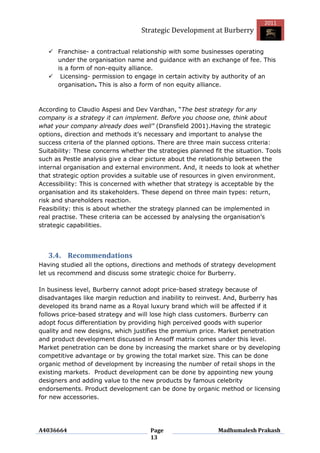 2011
                                   Strategic Development at Burberry

    Franchise- a contractual relationship with some businesses operating
     under the organisation name and guidance with an exchange of fee. This
     is a form of non-equity alliance.
    Licensing- permission to engage in certain activity by authority of an
     organisation. This is also a form of non equity alliance.



According to Claudio Aspesi and Dev Vardhan, “The best strategy for any
company is a strategy it can implement. Before you choose one, think about
what your company already does well” (Dransfield 2001).Having the strategic
options, direction and methods it‟s necessary and important to analyse the
success criteria of the planned options. There are three main success criteria:
Suitability: These concerns whether the strategies planned fit the situation. Tools
such as Pestle analysis give a clear picture about the relationship between the
internal organisation and external environment. And, it needs to look at whether
that strategic option provides a suitable use of resources in given environment.
Accessibility: This is concerned with whether that strategy is acceptable by the
organisation and its stakeholders. These depend on three main types: return,
risk and shareholders reaction.
Feasibility: this is about whether the strategy planned can be implemented in
real practise. These criteria can be accessed by analysing the organisation‟s
strategic capabilities.




   3.4. Recommendations
Having studied all the options, directions and methods of strategy development
let us recommend and discuss some strategic choice for Burberry.

In business level, Burberry cannot adopt price-based strategy because of
disadvantages like margin reduction and inability to reinvest. And, Burberry has
developed its brand name as a Royal luxury brand which will be affected if it
follows price-based strategy and will lose high class customers. Burberry can
adopt focus differentiation by providing high perceived goods with superior
quality and new designs, which justifies the premium price. Market penetration
and product development discussed in Ansoff matrix comes under this level.
Market penetration can be done by increasing the market share or by developing
competitive advantage or by growing the total market size. This can be done
organic method of development by increasing the number of retail shops in the
existing markets. Product development can be done by appointing new young
designers and adding value to the new products by famous celebrity
endorsements. Product development can be done by organic method or licensing
for new accessories.




A4036664                              Page                   Madhumalesh Prakash
                                      13
 