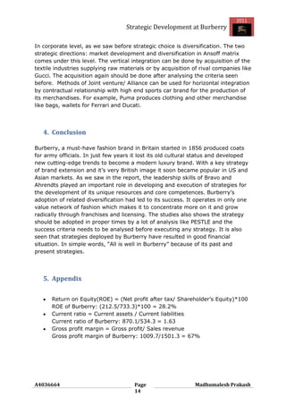 2011
                                   Strategic Development at Burberry

In corporate level, as we saw before strategic choice is diversification. The two
strategic directions: market development and diversification in Ansoff matrix
comes under this level. The vertical integration can be done by acquisition of the
textile industries supplying raw materials or by acquisition of rival companies like
Gucci. The acquisition again should be done after analysing the criteria seen
before. Methods of Joint venture/ Alliance can be used for horizontal integration
by contractual relationship with high end sports car brand for the production of
its merchandises. For example, Puma produces clothing and other merchandise
like bags, wallets for Ferrari and Ducati.




   4. Conclusion

Burberry, a must-have fashion brand in Britain started in 1856 produced coats
for army officials. In just few years it lost its old cultural status and developed
new cutting-edge trends to become a modern luxury brand. With a key strategy
of brand extension and it‟s very British image it soon became popular in US and
Asian markets. As we saw in the report, the leadership skills of Bravo and
Ahrendts played an important role in developing and execution of strategies for
the development of its unique resources and core competences. Burberry‟s
adoption of related diversification had led to its success. It operates in only one
value network of fashion which makes it to concentrate more on it and grow
radically through franchises and licensing. The studies also shows the strategy
should be adopted in proper times by a lot of analysis like PESTLE and the
success criteria needs to be analysed before executing any strategy. It is also
seen that strategies deployed by Burberry have resulted in good financial
situation. In simple words, “All is well in Burberry” because of its past and
present strategies.




   5. Appendix

      Return on Equity(ROE) = (Net profit after tax/ Shareholder‟s Equity)*100
      ROE of Burberry: (212.5/733.3)*100 = 28.2%
      Current ratio = Current assets / Current liabilities
      Current ratio of Burberry: 870.1/534.3 = 1.63
      Gross profit margin = Gross profit/ Sales revenue
      Gross profit margin of Burberry: 1009.7/1501.3 = 67%




A4036664                              Page                    Madhumalesh Prakash
                                      14
 