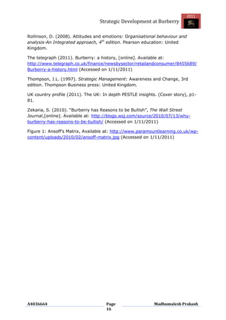 2011
                                 Strategic Development at Burberry

Rollinson, D. (2008). Attitudes and emotions: Organisational behaviour and
analysis-An Integrated approach, 4th edition. Pearson education: United
Kingdom.

The telegraph (2011). Burberry: a history, [online]. Available at:
http://www.telegraph.co.uk/finance/newsbysector/retailandconsumer/8455689/
Burberry-a-history.html (Accessed on 1/11/2011)

Thompson, J.L. (1997). Strategic Management: Awareness and Change, 3rd
edition. Thompson Business press: United Kingdom.

UK country profile (2011). The UK: In depth PESTLE insights. (Cover story), p1-
81.

Zekaria, S. (2010). “Burberry has Reasons to be Bullish”, The Wall Street
Journal,[online]. Available at: http://blogs.wsj.com/source/2010/07/13/why-
burberry-has-reasons-to-be-bullish/ (Accessed on 1/11/2011)

Figure 1: Ansoff‟s Matrix, Available at: http://www.paramountlearning.co.uk/wp-
content/uploads/2010/02/ansoff-matrix.jpg (Accessed on 1/11/2011)




A4036664                            Page                   Madhumalesh Prakash
                                    16
 