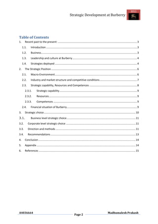 2011
                                                                 Strategic Development at Burberry




Table of Contents
1.     Recent past to the present: ............................................................................................................ 3
     1.1.      Introduction ............................................................................................................................ 3
     1.2.      Business................................................................................................................................... 3
     1.3.      Leadership and culture at Burberry ........................................................................................ 4
     1.4.      Strategies deployed ................................................................................................................ 4
2.     The Strategic Position ..................................................................................................................... 6
     2.1.      Macro-Environment ................................................................................................................ 6
     2.2.      Industry and market structure and competitive conditions ................................................... 7
     2.3.      Strategic capability, Resources and Competences ................................................................. 8
       2.3.1.         Strategic capability .......................................................................................................... 9
       2.3.2.         Resources ........................................................................................................................ 9
       2.3.3.         Competences .................................................................................................................. 9
     2.4.      Financial situation of Burberry................................................................................................ 9
3.     Strategic choice ............................................................................................................................. 10
3.1.           Business level strategic choice .............................................................................................. 11
3.2.        Corporate level strategic choice ............................................................................................... 11
3.3.        Direction and methods ............................................................................................................. 11
3.4.        Recommendations .................................................................................................................... 13
4.     Conclusion ..................................................................................................................................... 14
5.     Appendix ....................................................................................................................................... 14
6.     References .................................................................................................................................... 15




A4036664                                                                                                           Madhumalesh Prakash
                                                                       Page 2
 