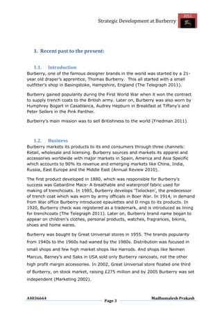 2011
                                  Strategic Development at Burberry




   1. Recent past to the present:


   1.1.    Introduction
Burberry, one of the famous designer brands in the world was started by a 21-
year old draper‟s apprentice, Thomas Burberry. This all started with a small
outfitter‟s shop in Basingstoke, Hampshire, England (The Telegraph 2011).

Burberry gained popularity during the First World War when it won the contract
to supply trench coats to the British army. Later on, Burberry was also worn by
Humphrey Bogart in Casablanca, Audrey Hepburn in Breakfast at Tiffany‟s and
Peter Sellers in the Pink Panther.

Burberry‟s main mission was to sell Britishness to the world (Friedman 2011).



   1.2.    Business
Burberry markets its products to its end consumers through three channels:
Retail, wholesale and licensing. Burberry sources and markets its apparel and
accessories worldwide with major markets in Spain, America and Asia Specific
which accounts to 90% its revenue and emerging markets like China, India,
Russia, East Europe and the Middle East (Annual Review 2010).

The first product developed in 1880, which was responsible for Burberry‟s
success was Gabardine Macs- A breathable and waterproof fabric used for
making of trenchcoats. In 1985, Burberry develops „Tielocken‟, the predecessor
of trench coat which was worn by army officials in Boer War. In 1914, in demand
from War office Burberry introduced epaulettes and D rings to its products. In
1920, Burberry check was registered as a trademark, and is introduced as lining
for trenchcoats (The Telegraph 2011). Later on, Burberry brand name began to
appear on children‟s clothes, personal products, watches, fragrances, bikinis,
shoes and home wares.

Burberry was bought by Great Universal stores in 1955. The brands popularity
from 1940s to the 1960s had waned by the 1980s. Distribution was focused in
small shops and few high market shops like Harrods. And shops like Neimen
Marcus, Barney‟s and Saks in USA sold only Burberry raincoats, not the other
high profit margin accessories. In 2002, Great Universal store floated one third
of Burberry, on stock market, raising £275 million and by 2005 Burberry was set
independent (Marketing 2002).



A4036664                                                    Madhumalesh Prakash
                                     Page 3
 