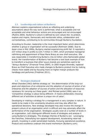 2011
                                   Strategic Development at Burberry




   1.3.    Leadership and culture at Burberry
Atkinson explains organisational culture as reflecting and underlying
assumptions about the way work is performed; what is acceptable and not
acceptable and what behaviour actions are encouraged and not encouraged
(Mullins 2005). Burberry‟s culture is defined by core values like: to protect,
explore and inspire, Democratic and meritocratic ethos, collaboration and
connectedness, contributing to its communities through Burberry foundation.

According to Drucker, leadership is the most important factor which determines
whether a group or organisation will be successful (Rollinson 2008). Due to
Asian crisis in Mid 1990s, Burberry started experiencing profit fall. It reported a
£37 million drop in profits to £24.7 million in 1997, which prompted managerial
rethinking and appointment of Rose Marie Bravo as new chief executive. She
was responsible in transforming Burberry into £2 billion ultra-fashionable global
brand. Her transformation of Burberry had become a text book example of how
to transform a business that other luxury brands are sometimes said to be
“doing a Burberry” (Financial Times 2004). In 2005 Angela Ahrendts, replaced
Bravo as Chief Executive who made changes to Burberry product line by making
checks more stable and by focusing more on higher-margin products like
handbags and perfumes (Friedman 2011).



   1.4.    Strategies deployed
Alfred Chandler(1963) defines strategy as „ the determination of the long-run
goals and objectives of an enterprise and the adoption of courses of action of an
enterprise and the adoption of courses of action and the allocation of resources
necessary for carrying out these goals’. And Michael porter(1996) sees it as
„Competitive strategy is about being different. It means deliberately choosing
different set of activities to deliver a unique mix of value’.

Developing or making a strategy for a management is very complex in nature. It
needs to be made in the uncertainty situations and may also affect the
operational decisions. New strategy developed may also involve the change in
present culture of an organisation which is difficult and may adversely affect the
performance of the organisation. Strategies usually exist at a number of levels in
an organisation. Let‟s distinguish different levels of strategies and analyse it
using Burberry‟s strategies. The strategic themes of Burberry are: Leveraging
the franchise, Intensifying non-apparel development, Accelerating retail-led
growth, Investing in under-penetrated markets, Pursuing operational excellence.
Product and excellence underpin this brand momentum (Burberry.com).




A4036664                                                      Madhumalesh Prakash
                                      Page 4
 