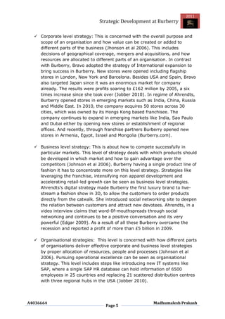 2011
                                Strategic Development at Burberry

   Corporate level strategy: This is concerned with the overall purpose and
    scope of an organisation and how value can be created or added to
    different parts of the business (Jhonson et al 2006). This includes
    decisions of geographical coverage, mergers and acquisitions, and how
    resources are allocated to different parts of an organisation. In contrast
    with Burberry, Bravo adopted the strategy of International expansion to
    bring success in Burberry. New stores were opened including flagship
    stores in London, New York and Barcelona. Besides USA and Spain, Bravo
    also targeted Japan since it was an enormous market for company
    already. The results were profits soaring to £162 million by 2005, a six
    times increase since she took over (Jobber 2010). In regime of Ahrendts,
    Burberry opened stores in emerging markets such as India, China, Russia
    and Middle East. In 2010, the company acquires 50 stores across 30
    cities, which was owned by its Hongs Kong based franchisee. The
    company continues to expand in emerging markets like India, Sao Paulo
    and Dubai either by opening new stores or establishment of regional
    offices. And recently, through franchise partners Burberry opened new
    stores in Armenia, Egypt, Israel and Mongolia (Burberry.com).

   Business level strategy: This is about how to compete successfully in
    particular markets. This level of strategy deals with which products should
    be developed in which market and how to gain advantage over the
    competitors (Johnson et al 2006). Burberry having a single product line of
    fashion it has to concentrate more on this level strategy. Strategies like
    leveraging the franchise, intensifying non apparel development and
    accelerating retail-led growth can be seen as business level strategies.
    Ahrendts‟s digital strategy made Burberry the first luxury brand to live-
    stream a fashion show in 3D, to allow the customers to order products
    directly from the catwalk. She introduced social networking site to deepen
    the relation between customers and attract new devotees. Ahrendts, in a
    video interview claims that word-0f-mouthspreads through social
    networking and continues to be a positive conversation and its very
    powerful (Edgar 2009). As a result of all these Burberry overcame the
    recession and reported a profit of more than £5 billion in 2009.

   Organisational strategies: This level is concerned with how different parts
    of organisations deliver effective corporate and business level strategies
    by proper allocation of resources, people and processes (Johnson et al
    2006). Pursuing operational excellence can be seen as organisational
    strategy. This level includes steps like introducing new IT systems like
    SAP, where a single SAP HR database can hold information of 6500
    employees in 25 countries and replacing 21 scattered distribution centres
    with three regional hubs in the USA (Jobber 2010).




A4036664                                                  Madhumalesh Prakash
                                   Page 5
 