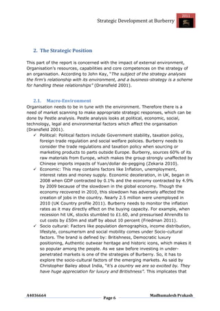 2011
                                  Strategic Development at Burberry




   2. The Strategic Position

This part of the report is concerned with the impact of external environment,
Organisation‟s resources, capabilities and core competences on the strategy of
an organisation. According to John Kay, “The subject of the strategy analyses
the firm’s relationship with its environment, and a business-strategy is a scheme
for handling these relationships” (Dransfield 2001).


   2.1.    Macro-Environment
Organisation needs to be in tune with the environment. Therefore there is a
need of market scanning to make appropriate strategic responses, which can be
done by Pestle analysis. Pestle analysis looks at political, economic, social,
technology, legal and environmental factors which affect the organisation
(Dransfield 2001).
    Political: Political factors include Government stability, taxation policy,
      foreign trade regulation and social welfare policies. Burberry needs to
      consider the trade regulations and taxation policy when sourcing or
      marketing products to parts outside Europe. Burberry, sources 60% of its
      raw materials from Europe, which makes the group strongly unaffected by
      Chinese imports impacts of Yuan/dollar de-pegging (Zekaria 2010).
    Economic: This may contains factors like Inflation, unemployment,
      interest rates and money supply. Economic deceleration, in UK, began in
      2008 when GDP contracted by 0.1% and the economy contracted by 4.9%
      by 2009 because of the slowdown in the global economy. Though the
      economy recovered in 2010, this slowdown has adversely affected the
      creation of jobs in the country. Nearly 2.5 million were unemployed in
      2010 (UK Country profile 2011). Burberry needs to monitor the inflation
      rates as it may directly effect on the buying capacity. For example, when
      recession hit UK, stocks stumbled to £1.60, and pressurised Ahrendts to
      cut costs by £50m and staff by about 10 percent (Friedman 2011).
    Socio cultural: Factors like population demographics, income distribution,
      lifestyle, consumerism and social mobility comes under Socio-cultural
      factors. The brand is defined by: Britishness, Democratic luxury
      positioning, Authentic outwear heritage and historic icons, which makes it
      so popular among the people. As we saw before investing in under-
      penetrated markets is one of the strategies of Burberry. So, it has to
      explore the socio-cultural factors of the emerging markets. As said by
      Christopher Bailey about India, “it‟s a country we are so excited by. They
      have huge appreciation for luxury and Britishness”. This implicates that




A4036664                                                    Madhumalesh Prakash
                                     Page 6
 
