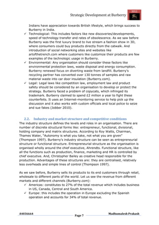 2011
                                   Strategic Development at Burberry

     Indians have appreciation towards British lifestyle, which brings success to
     Burberry in India.
    Technological: This includes factors like new discoveries/developments,
     speed of technology transfer and rates of obsolescence. As we saw before
     Burberry was the first luxury brand to live stream a fashion show in 3D,
     where consumers could buy products directly from the catwalk. And
     introduction of social networking sites and websites like
     artofthetrench.com where customers like customize their products are few
     examples of the technologic usage in Burberry.
    Environmental: Any organisation should consider these factors like
     environmental protection laws, waste disposal and energy consumption.
     Burberry renewed focus on diverting waste from landfill. Burberry‟s
     recycling partner has converted over 130 tonnes of samples and raw
     material waste into car door insulation (Burberry.com).
    Legal: Legal laws like competition law, employment law and product
     safety should be considered by an organisation to develop or protect the
     strategy. Burberry faced a problem of copycats, which infringed its
     trademark. Burberry claimed to spend £2 million a year to fight these
     counterfeits. It uses an Internet-monitoring service to help pick up the
     discussion and it also works with custom officials and local police to seize
     and sue fakes (Jobber 2010).


   2.2.    Industry and market structure and competitive conditions
The industry structure defines the levels and roles in an organisation. There are
number of discrete structural forms like: entrepreneur, functional, divisional,
holding company and matrix structures. According to Roy Watts, Chairman,
Thames Water, “Autonomy is what you take, not what you are given”
(Thompson 1997). Burberry‟s industry structure can be seen as entrepreneurial
structure or functional structure. Entrepreneurial structure as the organisation is
organised wholly around the chief executive, Ahrendts. Functional structure, like
all the functions such as production, finance, marketing and HR is controlled by
chief executive. And, Christopher Bailey as creative head responsible for the
production. Advantages of these structures are: they are centralised, relatively
less overheads and simple lines of control (Thompson 1997).

As we saw before, Burberry sells its products to its end customers through retail,
wholesale to different parts of the world. Let us see the revenue from different
markets and different channels (Burberry.com):
    Americas: constitutes to 27% of the total revenue which includes business
      in US, Canada, Central and South America.
    Europe: this includes the operation in Europe excluding the Spanish
      operation and accounts for 34% of total revenue.




A4036664                                                      Madhumalesh Prakash
                                      Page 7
 
