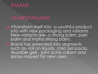  •Transform itself into a youthful product
  into with new packaging and variants.
  New variants are- a strong balm, pain
  balm and maha strong balm.
 Brand has extended into segments
  such as- roll on liquids, cold gel packs,
  reusable gels , joint ache cream and
  sprays inquest for new users.
 