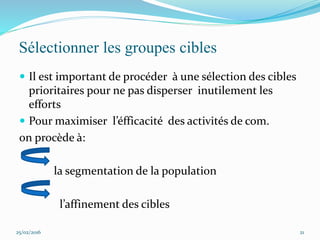 Sélectionner les groupes cibles
 Il est important de procéder à une sélection des cibles
prioritaires pour ne pas disperser inutilement les
efforts
 Pour maximiser l’éfficacité des activités de com.
on procède à:
la segmentation de la population
l’affinement des cibles
25/02/2016 21
 