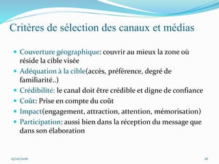 Critères de sélection des canaux et médias
 Couverture géographique: couvrir au mieux la zone où
réside la cible visée
 Adéquation à la cible(accès, préférence, degré de
familiarité..)
 Crédibilité: le canal doit être crédible et digne de confiance
 Coût: Prise en compte du coût
 Impact(engagement, attraction, attention, mémorisation)
 Participation: aussi bien dans la réception du message que
dans son élaboration
25/02/2016 26
 