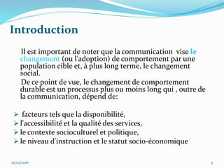 Introduction
Il est important de noter que la communication vise le
changement (ou l'adoption) de comportement par une
population cible et, à plus long terme, le changement
social.
De ce point de vue, le changement de comportement
durable est un processus plus ou moins long qui , outre de
la communication, dépend de:
 facteurs tels que la disponibilité,
 l'accessibilité et la qualité des services,
 le contexte socioculturel et politique,
 le niveau d'instruction et le statut socio-économique
25/02/2016 5
 