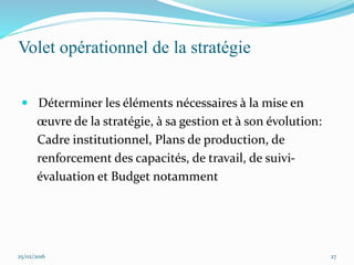 Volet opérationnel de la stratégie
 Déterminer les éléments nécessaires à la mise en
œuvre de la stratégie, à sa gestion et à son évolution:
Cadre institutionnel, Plans de production, de
renforcement des capacités, de travail, de suivi-
évaluation et Budget notamment
25/02/2016 27
 