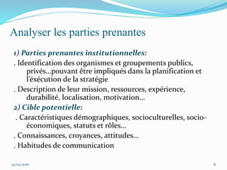Analyser les parties prenantes
1) Parties prenantes institutionnelles:
. Identification des organismes et groupements publics,
privés…pouvant être impliqués dans la planification et
l’éxécution de la stratégie
. Description de leur mission, ressources, expérience,
durabilité, localisation, motivation…
2) Cible potentielle:
. Caractéristiques démographiques, socioculturelles, socio-
économiques, statuts et rôles…
. Connaissances, croyances, attitudes…
. Habitudes de communication
25/02/2016 8
 