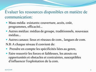 Évaluer les ressources disponibles en matière de
communication:
 Mass-média existants: couverture, accès, coût,
programmes, efficacité…
 Autres médias: médias de groupe, traditionnels, nouveaux
médias…
 Autres canaux: lieux et réseaux de com., langues de com.
N.B: A chaque niveau il convient de:
 Prendre en compte les spécificités liées au genre,
 Faire ressortir les forces et faiblesses, les atouts ou
opportunités et obstacles et contraintes, susceptibles
d’influencer l’exploitation de la com.
25/02/2016 9
 