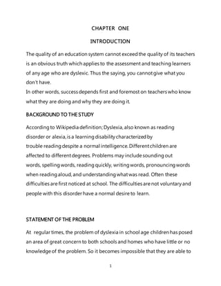 1
CHAPTER ONE
INTRODUCTION
The quality of an education system cannot exceedthe quality of its teachers
is an obvious truth which applies to the assessment and teaching learners
of any age who are dyslexic. Thus the saying, you cannotgive what you
don’t have.
In other words, success depends first and foremost on teachers who know
what they are doing and why they are doing it.
BACKGROUND TO THE STUDY
Accordingto Wikipedia definition; Dyslexia, also known as reading
disorder or alexia,is a learningdisabilitycharacterizedby
trouble reading despite a normal intelligence. Differentchildren are
affected to differentdegrees. Problems may include soundingout
words, spelling words, readingquickly, writingwords, pronouncingwords
when readingaloud, and understandingwhatwas read. Often these
difficulties are first noticed at school. The difficulties are not voluntaryand
people with this disorder have a normal desire to learn.
STATEMENT OF THE PROBLEM
At regular times, the problem of dyslexia in school age children has posed
an area of great concern to both schools and homes who have little or no
knowledge of the problem. So it becomes impossible that they are able to
 