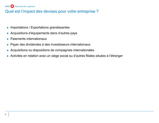 4
⚫ Importations / Exportations grandissantes
⚫ Acquisitions d’équipements dans d’autres pays
⚫ Paiements internationaux
⚫ Payer des dividendes à des investisseurs internationaux
⚫ Acquisitions ou dispositions de compagnies internationales
⚫ Activités en relation avec un siège social ou d’autres filiales situées à l’étranger
Quel est l’impact des devises pour votre entreprise ?
 